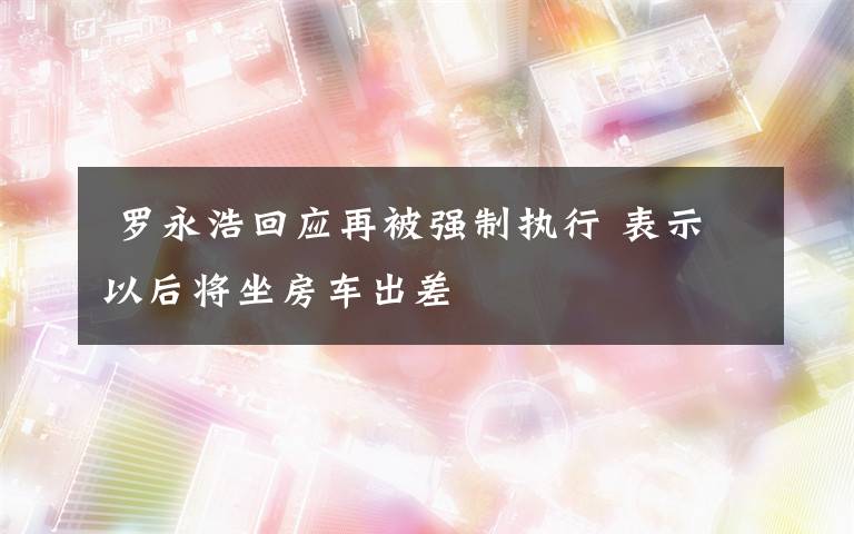  罗永浩回应再被强制执行 表示以后将坐房车出差