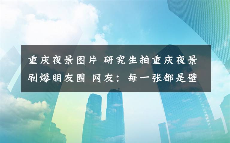 重庆夜景图片 研究生拍重庆夜景刷爆朋友圈 网友：每一张都是壁纸