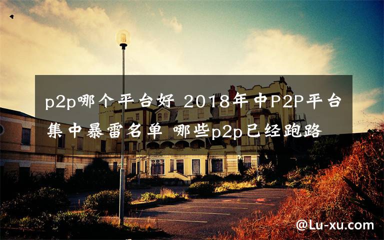 p2p哪个平台好 2018年中P2P平台集中暴雷名单 哪些p2p已经跑路？