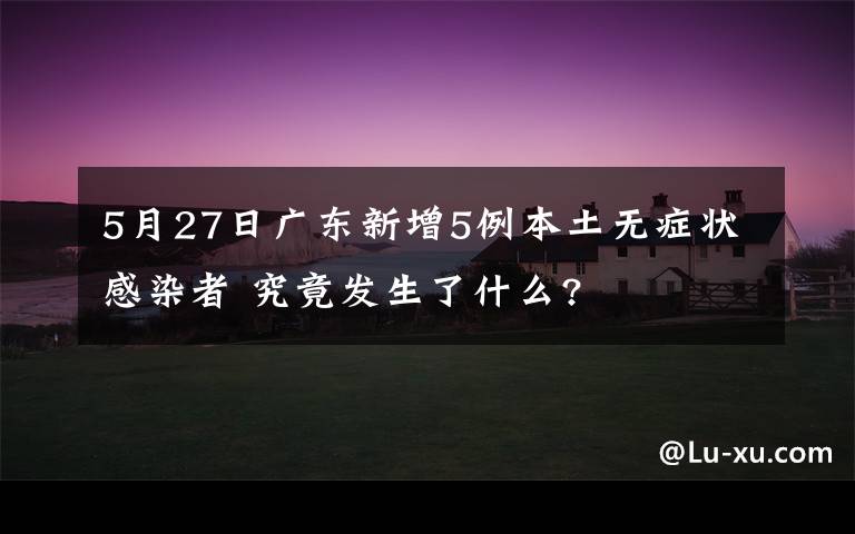 5月27日广东新增5例本土无症状感染者 究竟发生了什么?