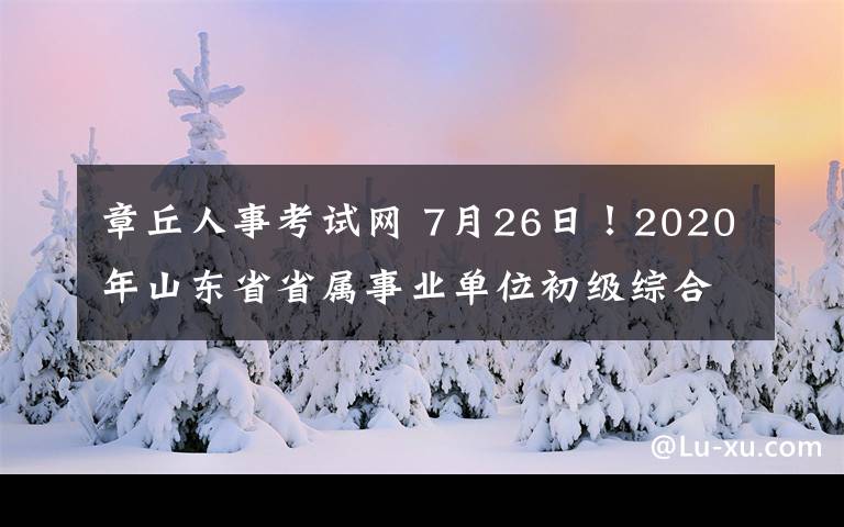 章丘人事考试网 7月26日！2020年山东省省属事业单位初级综合类岗位笔试时间确定