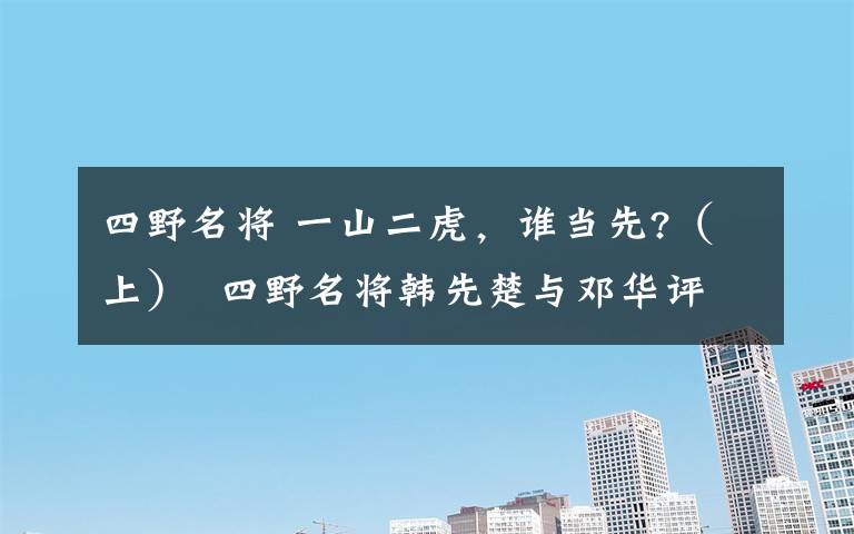 四野名将 一山二虎，谁当先?（上） 四野名将韩先楚与邓华评析