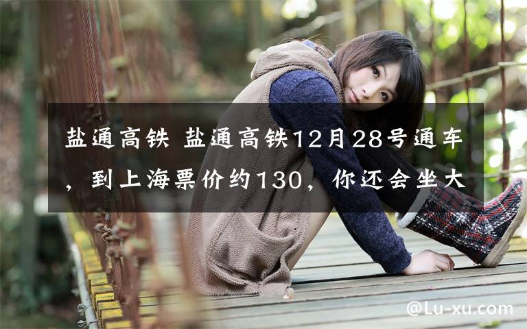 盐通高铁 盐通高铁12月28号通车，到上海票价约130，你还会坐大巴吗？
