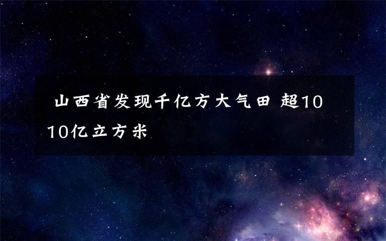  山西省发现千亿方大气田 超1010亿立方米