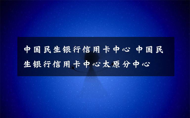 中国民生银行信用卡中心 中国民生银行信用卡中心太原分中心