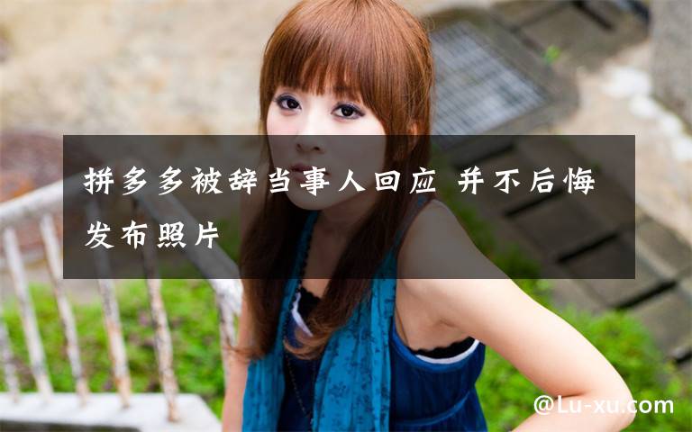 拼多多被辞当事人回应 并不后悔发布照片