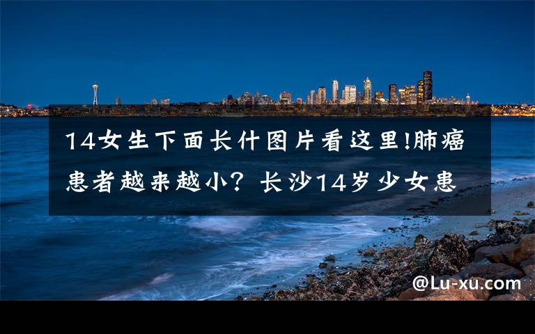 14女生下面长什图片看这里!肺癌患者越来越小？长沙14岁少女患磨玻璃肺腺癌不得不休学手术