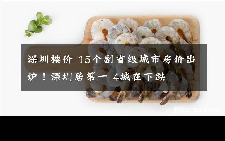 深圳楼价 15个副省级城市房价出炉！深圳居第一 4城在下跌