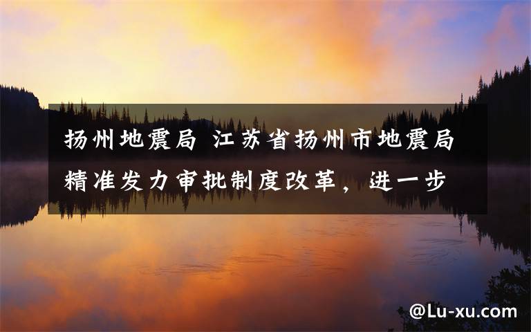 扬州地震局 江苏省扬州市地震局精准发力审批制度改革，进一步优化企业发展环境