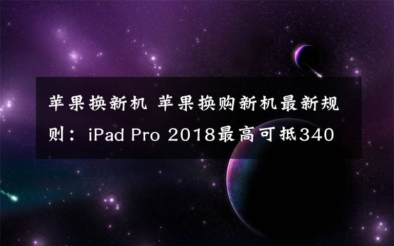 苹果换新机 苹果换购新机最新规则：iPad Pro 2018最高可抵3400元