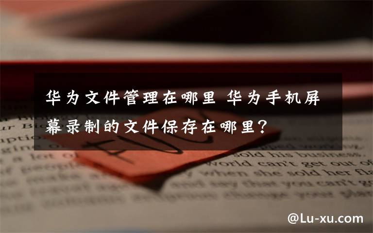 华为文件管理在哪里 华为手机屏幕录制的文件保存在哪里？