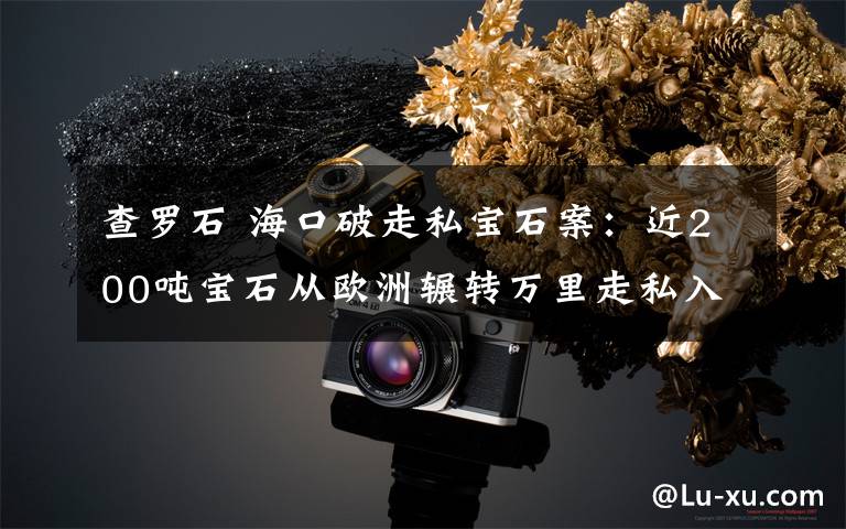 查罗石 海口破走私宝石案：近200吨宝石从欧洲辗转万里走私入境 案值近20亿