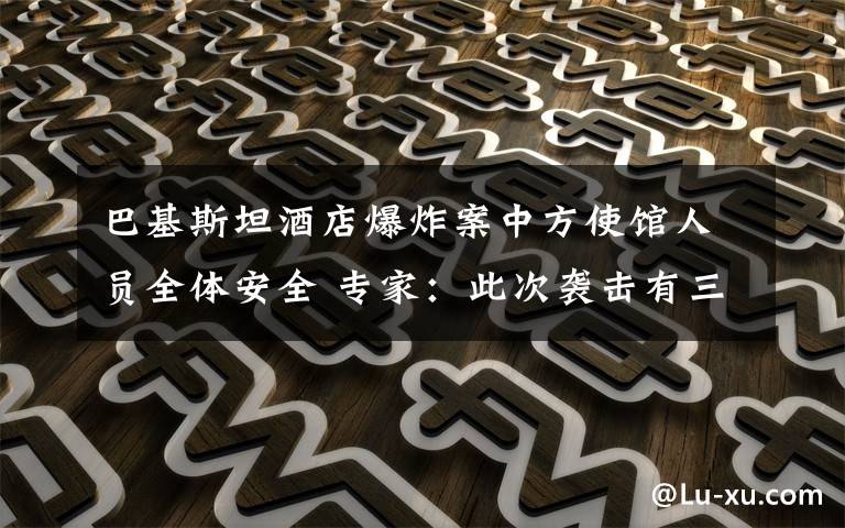 巴基斯坦酒店爆炸案中方使馆人员全体安全 专家：此次袭击有三点特殊之处 事件详细经过！