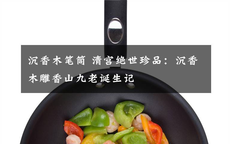 沉香木笔筒 清宫绝世珍品：沉香木雕香山九老诞生记