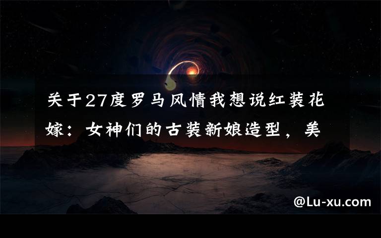 关于27度罗马风情我想说红装花嫁：女神们的古装新娘造型，美得让人窒息！北京婚纱照