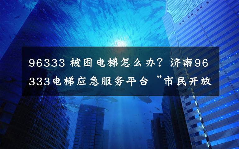 96333 被困电梯怎么办？济南96333电梯应急服务平台“市民开放日”喊你报名啦！