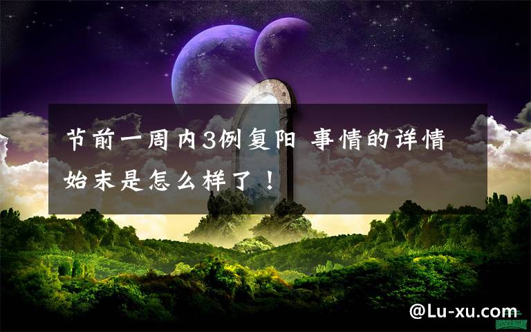 节前一周内3例复阳 事情的详情始末是怎么样了！