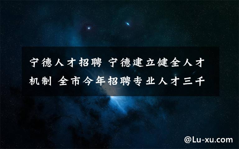 宁德人才招聘 宁德建立健全人才机制 全市今年招聘专业人才三千多人