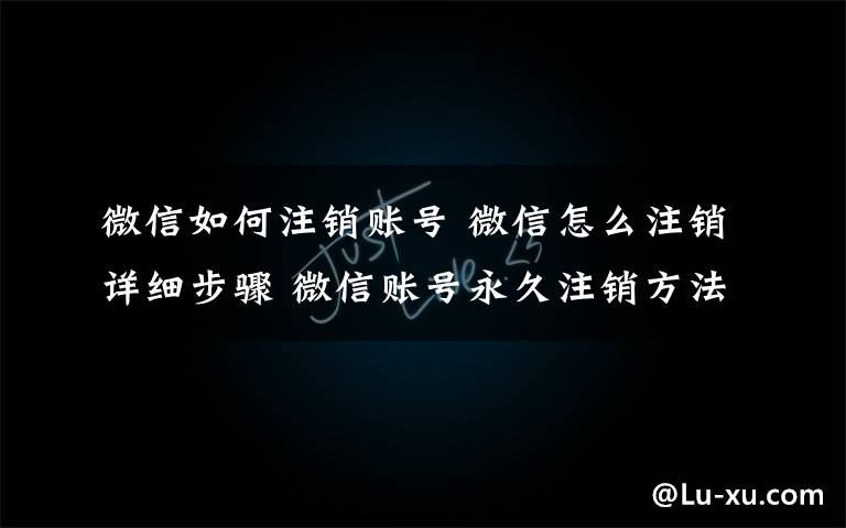 微信如何注销账号 微信怎么注销详细步骤 微信账号永久注销方法2017