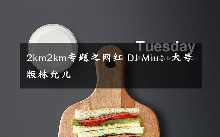 2km2km专题之网红 DJ Miu：大号版林允儿