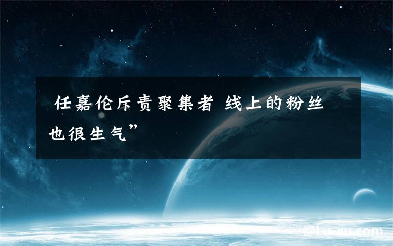  任嘉伦斥责聚集者 线上的粉丝也很生气”