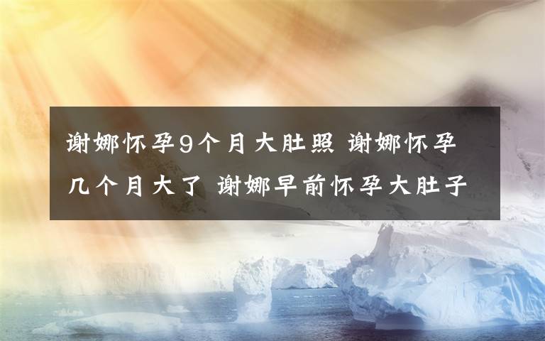 谢娜怀孕9个月大肚照 谢娜怀孕几个月大了 谢娜早前怀孕大肚子照片疑被拍