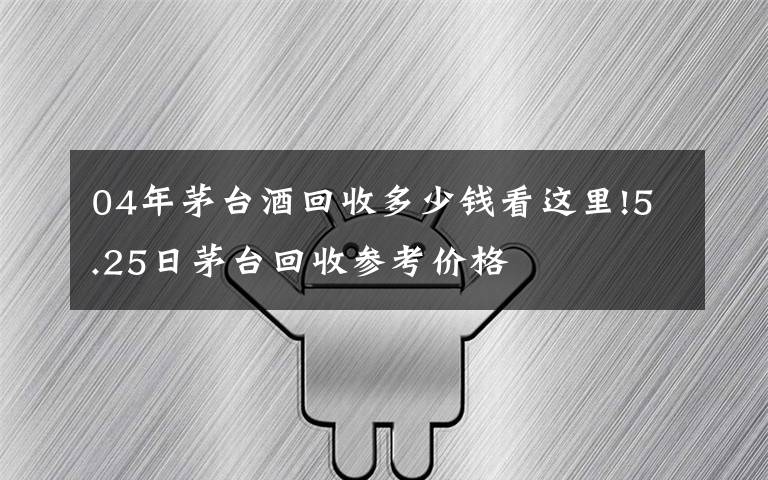 04年茅台酒回收多少钱看这里!5.25日茅台回收参考价格