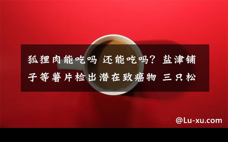 狐狸肉能吃吗 还能吃吗？盐津铺子等薯片检出潜在致癌物 三只松鼠也被点名！