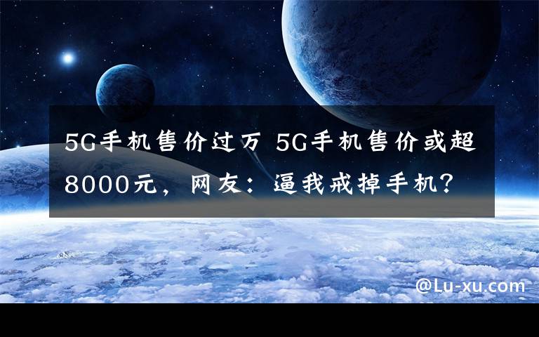 5G手机售价过万 5G手机售价或超8000元，网友：逼我戒掉手机？