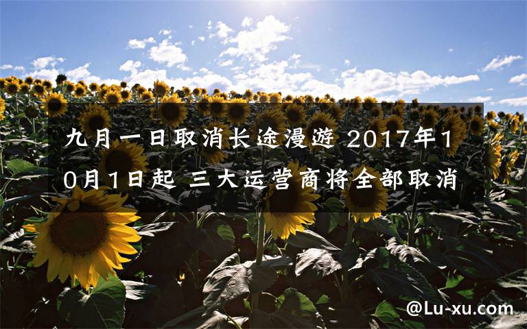 九月一日取消长途漫游 2017年10月1日起 三大运营商将全部取消手机国内长途和漫游费