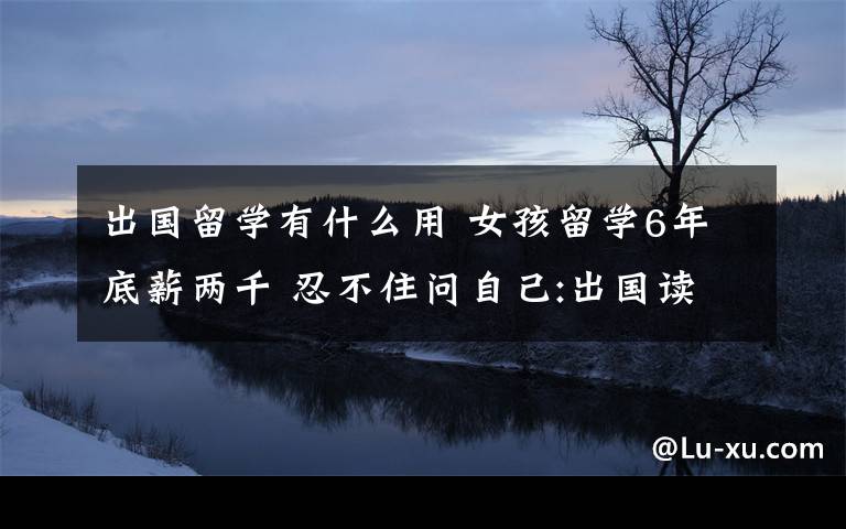 出国留学有什么用 女孩留学6年底薪两千 忍不住问自己:出国读书有什么用？