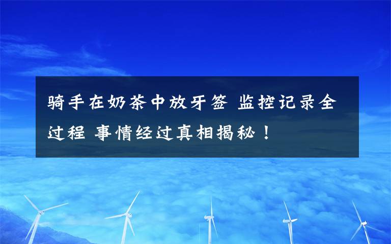 骑手在奶茶中放牙签 监控记录全过程 事情经过真相揭秘！