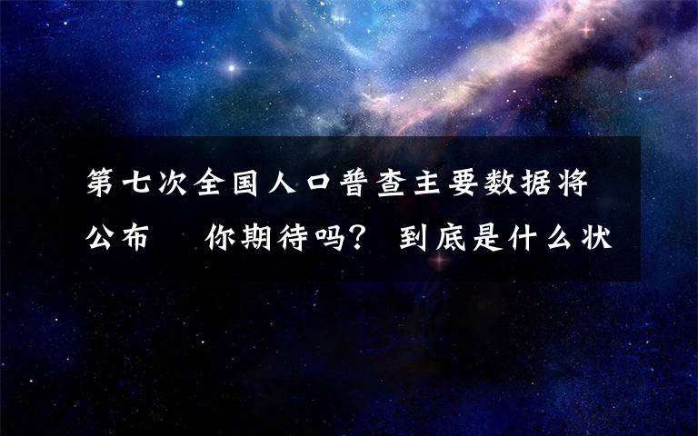 第七次全国人口普查主要数据将公布  你期待吗？ 到底是什么状况？