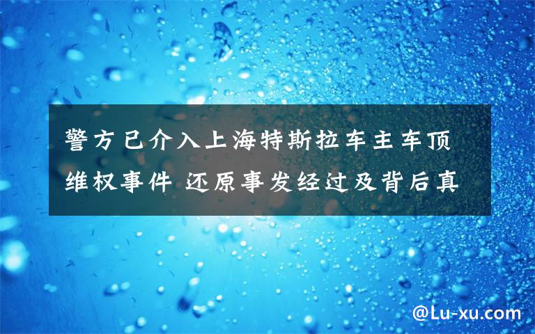 警方已介入上海特斯拉车主车顶维权事件 还原事发经过及背后真相！
