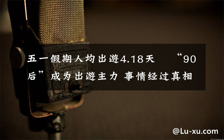五一假期人均出游4.18天  “90后”成为出游主力 事情经过真相揭秘！
