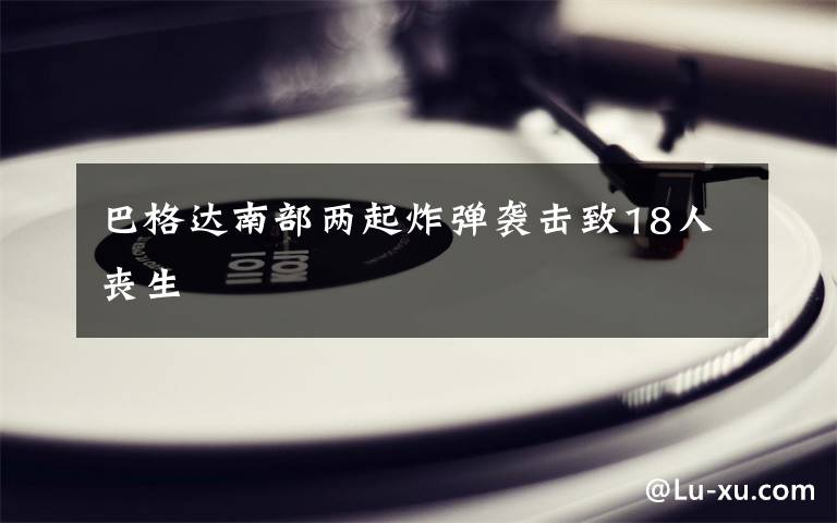 巴格达南部两起炸弹袭击致18人丧生