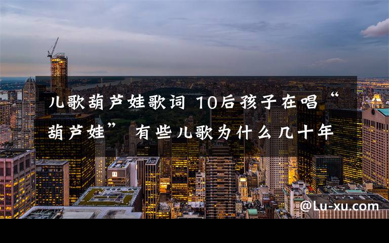 儿歌葫芦娃歌词 10后孩子在唱“葫芦娃” 有些儿歌为什么几十年不换样？