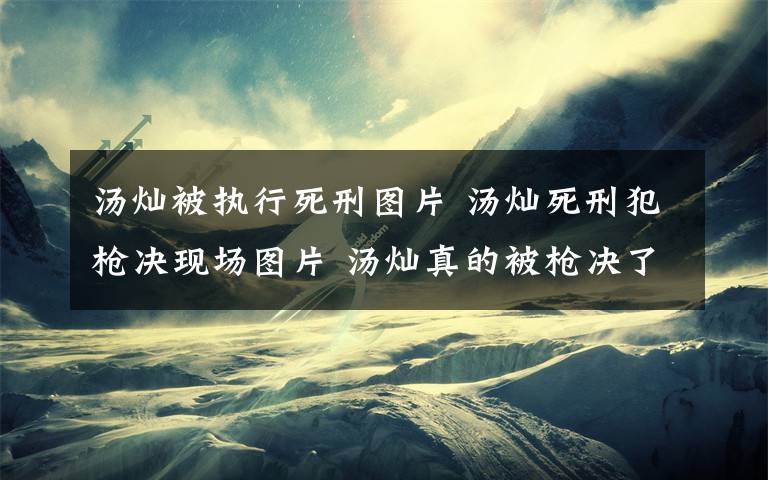 汤灿被执行死刑图片 汤灿死刑犯枪决现场图片 汤灿真的被枪决了吗