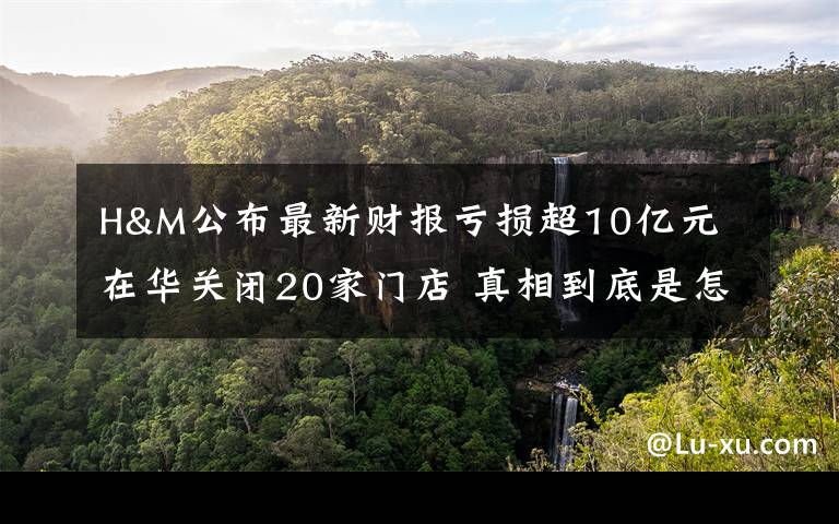 H&M公布最新财报亏损超10亿元 在华关闭20家门店 真相到底是怎样的？