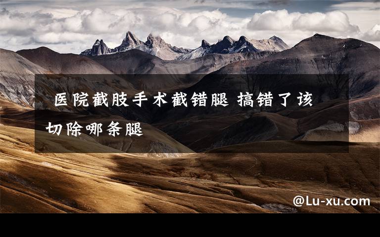  医院截肢手术截错腿 搞错了该切除哪条腿