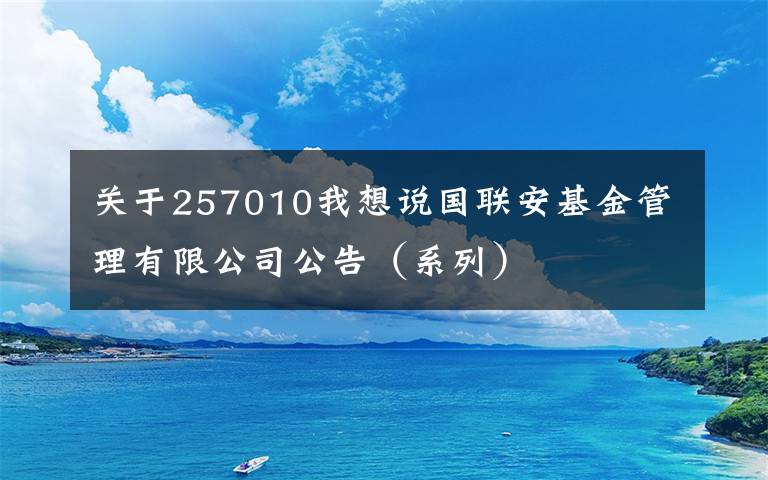 关于257010我想说国联安基金管理有限公司公告（系列）