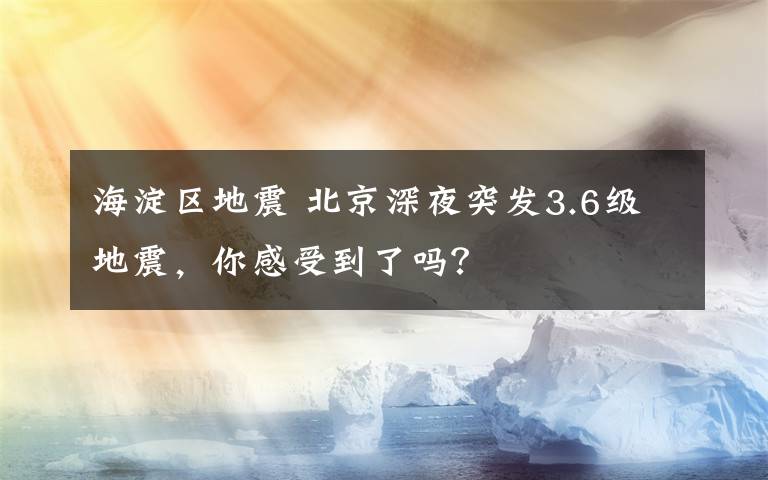 海淀区地震 北京深夜突发3.6级地震，你感受到了吗？