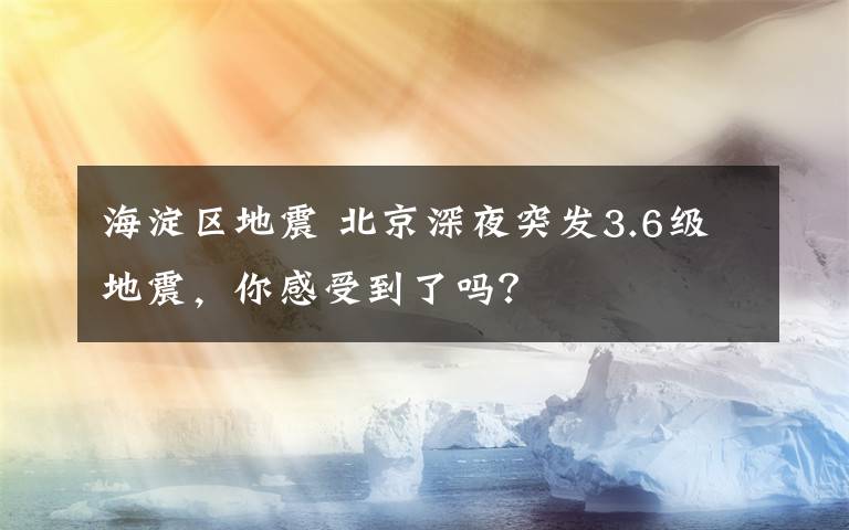 海淀区地震 北京深夜突发3.6级地震，你感受到了吗？