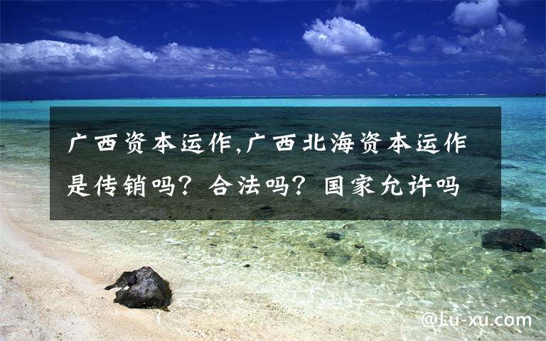 广西资本运作,广西北海资本运作是传销吗？合法吗？国家允许吗