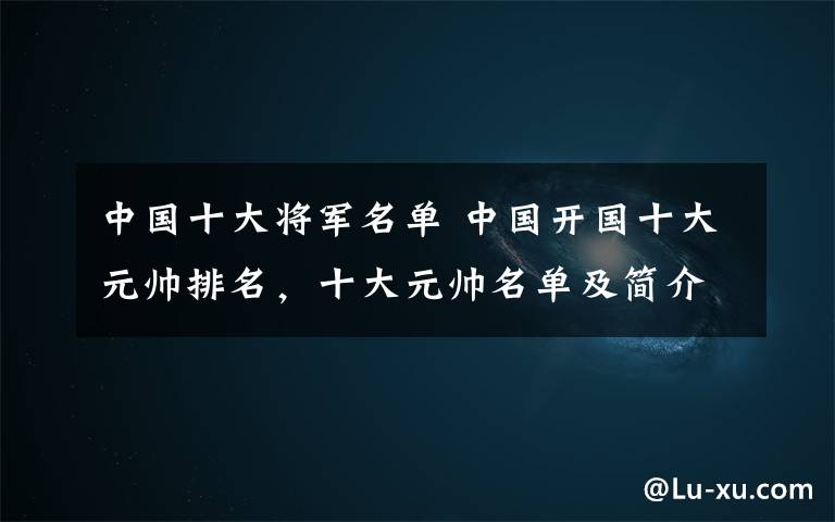 中国十大将军名单 中国开国十大元帅排名，十大元帅名单及简介