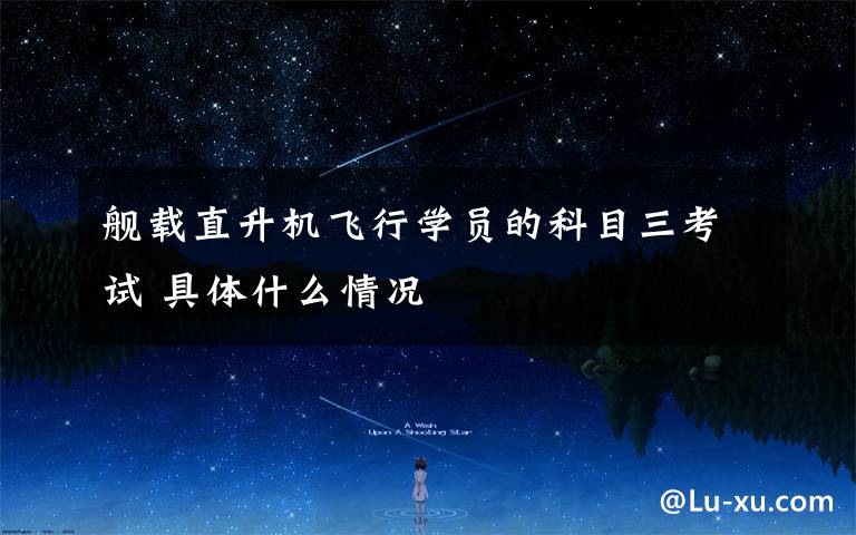 舰载直升机飞行学员的科目三考试 具体什么情况