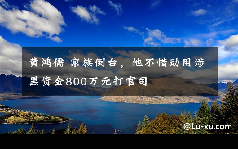 黄鸿儒 家族倒台，他不惜动用涉黑资金800万元打官司