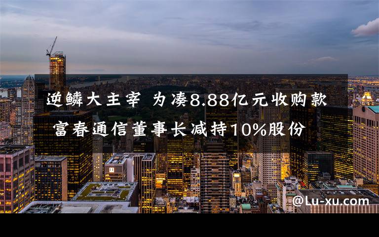 逆鳞大主宰 为凑8.88亿元收购款 富春通信董事长减持10%股份