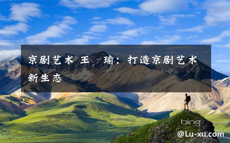 京剧艺术 王珮瑜：打造京剧艺术新生态