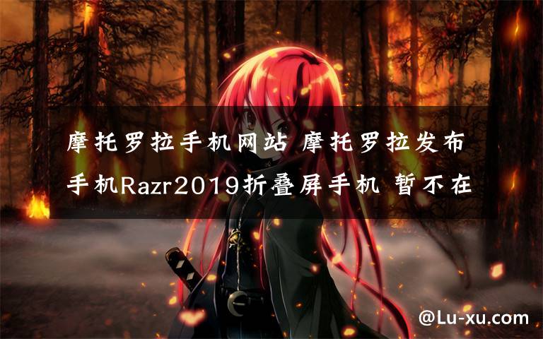 摩托罗拉手机网站 摩托罗拉发布手机Razr2019折叠屏手机 暂不在国内上市